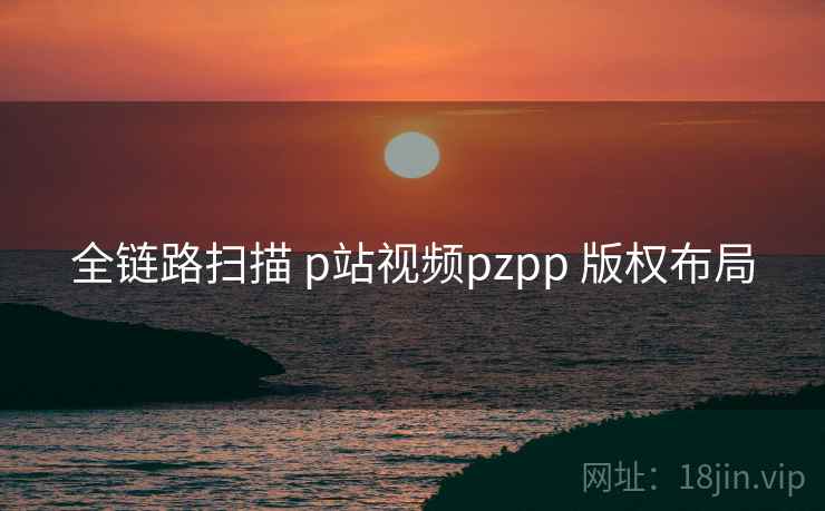 全链路扫描 p站视频pzpp 版权布局 第1张 全链路扫描 p站视频pzpp 版权布局 第1张