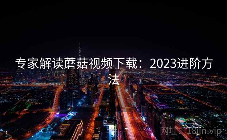 专家解读蘑菇视频下载：2023进阶方法  第1张