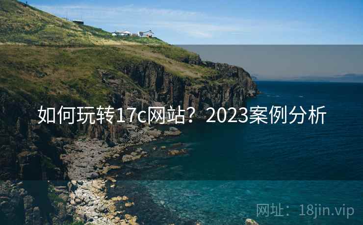如何玩转17c网站?2023案例分析 第1张 如何玩转17c网站?2023案例分析 第1张