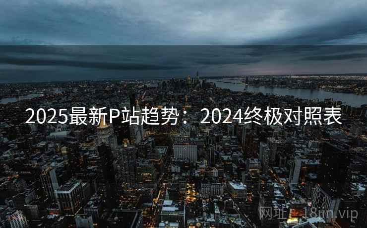 2025最新P站趋势:2024终极对照表 第2张 2025最新P站趋势:2024终极对照表 第2张