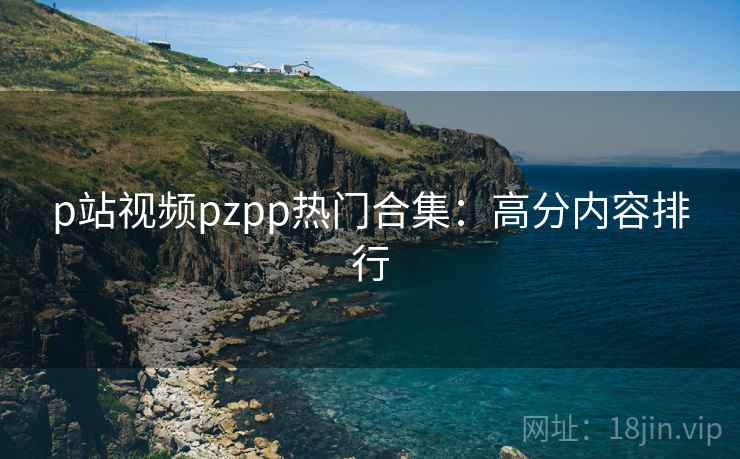 p站视频pzpp热门合集：高分内容排行  第1张