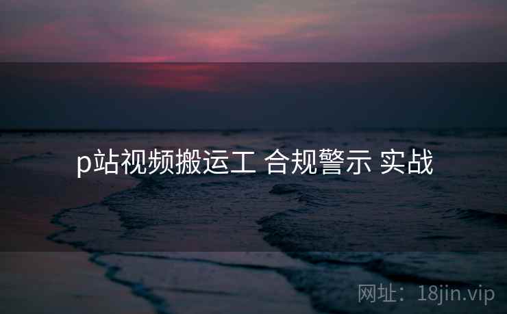p站视频搬运工 合规警示 实战 第1张 p站视频搬运工 合规警示 实战 第1张