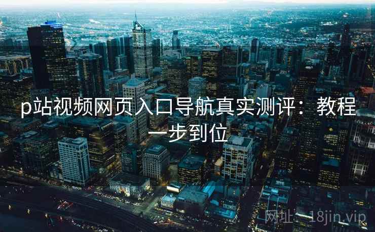 p站视频网页入口导航真实测评：教程一步到位  第1张